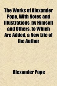 The Works of Alexander Pope, With Notes and Illustrations, by Himself and Others. to Which Are Added, a New Life of the Author