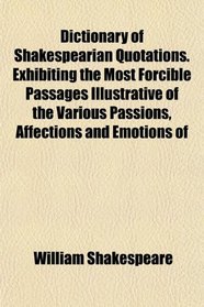 Dictionary of Shakespearian Quotations. Exhibiting the Most Forcible Passages Illustrative of the Various Passions, Affections and Emotions of