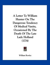 A Letter To William Hunter On The Dangerous Tendency Of Medical Vanity, Occasioned By The Death Of The Late Lady Holland (1774)