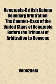 Venezuela-British Guiana Boundary Arbitration; The Counter-Case of the United Staes of Venezuela Before the Tribunal of Arbitration to Convene