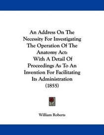 An Address On The Necessity For Investigating The Operation Of The Anatomy Act: With A Detail Of Proceedings As To An Invention For Facilitating Its Administration (1855)
