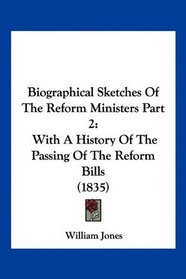 Biographical Sketches Of The Reform Ministers Part 2: With A History Of The Passing Of The Reform Bills (1835)