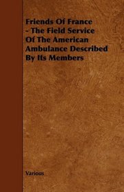 Friends Of France - The Field Service Of The American Ambulance Described By Its Members