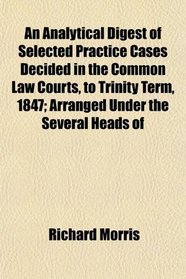 An Analytical Digest of Selected Practice Cases Decided in the Common Law Courts, to Trinity Term, 1847; Arranged Under the Several Heads of