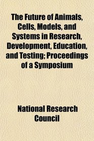 The Future of Animals, Cells, Models, and Systems in Research, Development, Education, and Testing; Proceedings of a Symposium
