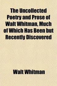 The Uncollected Poetry and Prose of Walt Whitman, Much of Which Has Been but Recently Discovered