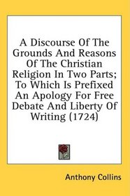 A Discourse Of The Grounds And Reasons Of The Christian Religion In Two Parts; To Which Is Prefixed An Apology For Free Debate And Liberty Of Writing (1724)