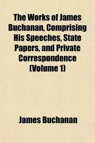 The Works of James Buchanan, Comprising His Speeches, State Papers, and Private Correspondence (Volume 1)