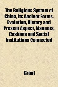 The Religious System of China, Its Ancient Forms, Evolution, History and Present Aspect, Manners, Customs and Social Institutions Connected