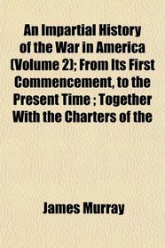 An Impartial History of the War in America (Volume 2); From Its First Commencement, to the Present Time ; Together With the Charters of the