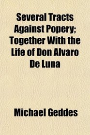 Several Tracts Against Popery; Together With the Life of Don Alvaro De Luna
