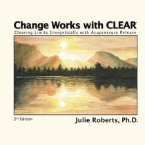 Change Works with CLEAR, Clearing Limits Energetically with Acupressure Release, 2nd Edition