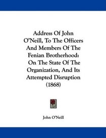 Address Of John O'Neill, To The Officers And Members Of The Fenian Brotherhood: On The State Of The Organization, And Its Attempted Disruption (1868)