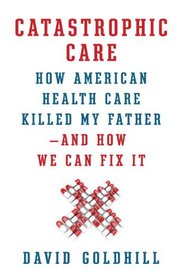 Catastrophic Care: How American Health Care Killed My Father--and How We Can Fix It