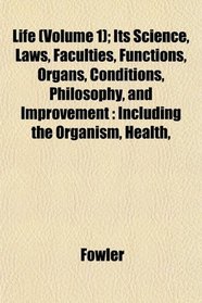 Life (Volume 1); Its Science, Laws, Faculties, Functions, Organs, Conditions, Philosophy, and Improvement: Including the Organism, Health,