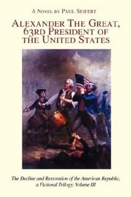 ALEXANDER THE GREAT, 63<sup>RD</sup> PRESIDENT OF THE UNITED STATES: The Decline and Restoration of the American Republic, a Fictional Trilogy: Volume III