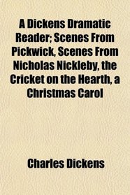 A Dickens Dramatic Reader; Scenes From Pickwick, Scenes From Nicholas Nickleby, the Cricket on the Hearth, a Christmas Carol