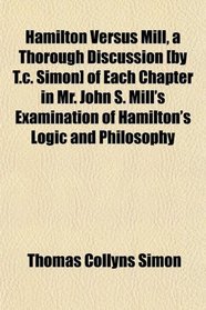 Hamilton Versus Mill, a Thorough Discussion [by T.c. Simon] of Each Chapter in Mr. John S. Mill's Examination of Hamilton's Logic and Philosophy