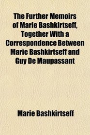 The Further Memoirs of Marie Bashkirtseff, Together With a Correspondence Between Marie Bashkirtseff and Guy De Maupassant