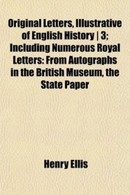 Original Letters, Illustrative of English History | 3; Including Numerous Royal Letters: From Autographs in the British Museum, the State Paper