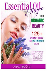 Essential Oil Magic For Organic Beauty: 125+ DIY Beauty Recipes That Take Ten Minutes or Less (For Your Natural Skin, Body, Hair, Lip, Foot, Nail & Beautiful Breast Shape)