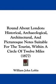 Round About London: Historical, Archaeological, Architectural, And Picturesque Notes Suitable For The Tourist, Within A Circle Of Twelve Miles (1877)