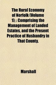 The Rural Economy of Norfolk (Volume 1);: Comprising the Management of Landed Estates, and the Present Practice of Husbandry in That County.