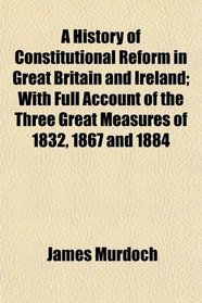 A History of Constitutional Reform in Great Britain and Ireland; With Full Account of the Three Great Measures of 1832, 1867 and 1884