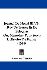 Journal De Henri III V3: Roy De France Et De Pologne: Ou, Memoires Pour Servir L'Histoire De France (1744) (French Edition)