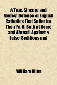 A True, Sincere and Modest Defence of English Catholics That Suffer for Their Faith Both at Home and Abroad, Against a False, Seditions and