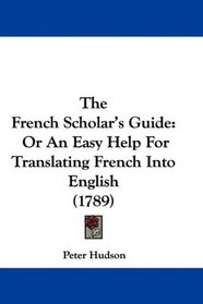 The French Scholar's Guide: Or An Easy Help For Translating French Into English (1789) (French Edition)