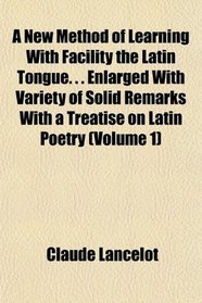 A New Method of Learning With Facility the Latin Tongue. . . Enlarged With Variety of Solid Remarks With a Treatise on Latin Poetry (Volume 1)