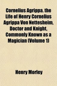 Cornelius Agrippa. the Life of Henry Cornelius Agrippa Von Nettesheim, Doctor and Knight, Commonly Known as a Magician (Volume 1)