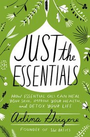 Just the Essentials: How Essential Oils Can Heal Your Skin, Improve Your Health, and Detox Your Life