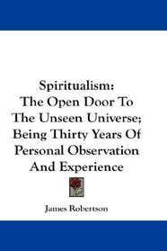 Spiritualism: The Open Door To The Unseen Universe; Being Thirty Years Of Personal Observation And Experience