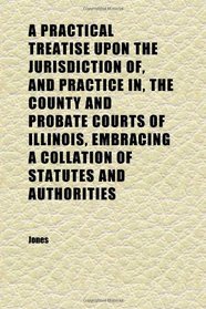 A Practical Treatise Upon the Jurisdiction Of, and Practice In, the County and Probate Courts of Illinois, Embracing a Collation of Statutes