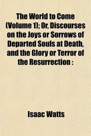 The World to Come (Volume 1); Or, Discourses on the Joys or Sorrows of Departed Souls at Death, and the Glory or Terror of the Resurrection