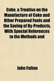 Coke. a Treatise on the Manufacture of Coke and Other Prepared Fuels and the Saving of By-Products, With Special References to the Methods and