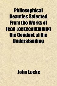 Philosophical Beauties Selected From the Works of Jean Lockecontaining the Conduct of the Understanding