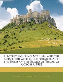 Electric Lighting Act, 1882, and the Acts Therewith Incorporated: Also the Rules of the Board of Trade, of October, 1882