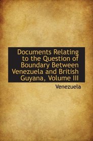 Documents Relating to the Question of Boundary Between Venezuela and British Guyana, Volume III