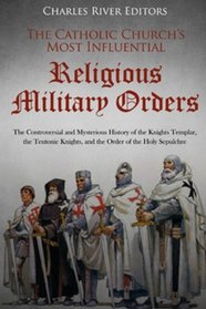 The Catholic Church?s Most Influential Religious Military Orders: The Controversial and Mysterious History of the Knights Templar, the Teutonic Knights, and the Order of the Holy Sepulchre