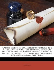 Captive secrets: a collection of formulas for general use : giving full, plain and practical directions for the manufacturing, putting up and selling ... every workshop, household and on every farm
