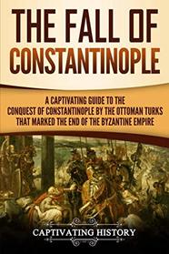 The Fall of Constantinople: A Captivating Guide to the Conquest of Constantinople by the Ottoman Turks that Marked the end of the Byzantine Empire