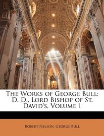 The Works of George Bull: D. D., Lord Bishop of St. David's, Volume 1