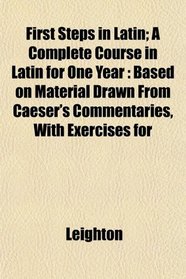 First Steps in Latin; A Complete Course in Latin for One Year: Based on Material Drawn From Caeser's Commentaries, With Exercises for
