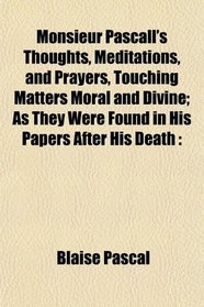 Monsieur Pascall's Thoughts, Meditations, and Prayers, Touching Matters Moral and Divine; As They Were Found in His Papers After His Death