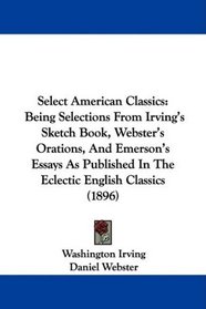 Select American Classics: Being Selections From Irving's Sketch Book, Webster's Orations, And Emerson's Essays As Published In The Eclectic English Classics (1896)