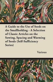 A Guide to the Use of Seeds on the Smallholding - A Selection of Classic Articles on the Sowing, Spacing and Warming of Seeds (Self-Sufficiency Series)