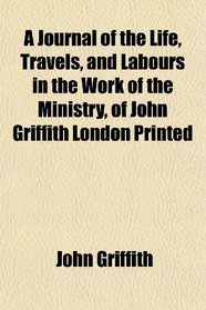 A Journal of the Life, Travels, and Labours in the Work of the Ministry, of John Griffith London Printed